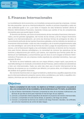 MÁSTER EN DIRECCIÓN ADMINISTRATIVAY FINANCIERA
. Finanzas Internacionales
Dada la complejidad de este mundo, los objetivos se limitarán a proporcionar una puesta al
día y una comprensión de las novedades y de las tendencias al uso: Por tanto, se pretenderá:
a. Que el Director Administrativo-Financiero comprenda los retos de la empresa multinacional y las
técnicas de que ésta se sirve para maximizar el nivel de logro de sus objetivos.
b. Conocer y comprender criterios específicos de decisión en proyectos de inversión internacionales.
c. Conocer y comprender el mundo de las divisas, la operativa y del riesgo de cambio.
d. Conocer y comprender las técnicas de cobertura del riesgo financiero naturales y las artificiales,
así como los mecanismos de control de tales riesgos.
La mundialización de la economía y su inmediata consecuencia para las empresas –incluso
las más pequeñas- que es su internacionalización, resulta un proceso imparable y cada vez
más acelerado–guste o no- y por tanto el impacto de esta tendencia también afecta al
Director Administrativo-Financiero, haciendo incluso que cambie el haz de competencias
necesarias para que pueda lograr el éxito.
El dominio de idiomas, así como el conocimiento de los mercados financieros internacio-
nales y de los grandes agregados, del mundo de las divisas y de los riesgos financieros
ligados a la internacionalización, así como las diversas formas de protegerse de ellos; el
conocimiento profundo de las fuentes financieras globales y de los métodos de decisión en
inversiones internacionales –cada vez más complejos y de un acento progresivamente cada
vez más estratégico- así como de las formas de cobro y pago de exportaciones e importa-
ciones, y de la financiación ligada a las actividades exteriores; el dominio de los mecanis-
mos para formar alianzas estratégicas y la necesidad de conocer las operativas de las
fusiones y adquisiciones por activa y por pasiva, son aspectos que forman parte del va-
demécum de habilidades y conocimientos que sin dura no se le exigían al Director Admi-
nistrativo-Financiero de una empresa media española de actividad doméstica, hace por
ejemplo 30 años.
De hecho se viene hablando cada vez con mayor énfasis y mayor razón, que pronto no
hará falta distinguir en el estudio universitario de las Finanzas, sobre si éstas son domésticas
o bien son internacionales. Cada vez está más claro que el sector internacional de las
finanzas de empresa se va a constituir por defecto y en pocos años, en el tópico principal
del análisis de la gestión financiera.
De momento haremos bien en seguir la tradición y dedicarnos a aquéllos aspectos en los
que la internacionalización presenta nuevos retos y problemas y por tanto, a aquéllos con-
ceptos y técnicas que son de aplicación en lo internacional.
Objetivos
5
27
 