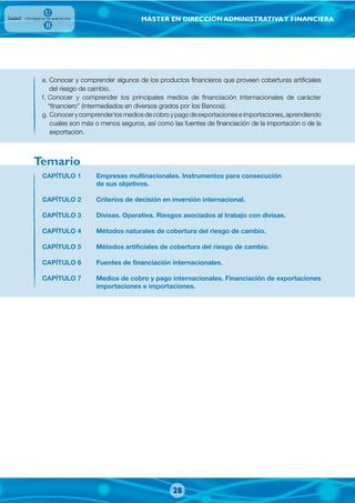MÁSTER EN DIRECCIÓN ADMINISTRATIVAY FINANCIERA
e. Conocer y comprender algunos de los productos financieros que proveen coberturas artificiales
del riesgo de cambio.
f. Conocer y comprender los principales medios de financiación internacionales de carácter
“financiero” (intermediados en diversos grados por los Bancos).
g. Conocerycomprenderlosmediosdecobroypagodeexportacioneseimportaciones,aprendiendo
cuales son más o menos seguros, así como las fuentes de financiación de la importación o de la
exportación.
CAPÍTULO 1 Empresas multinacionales. Instrumentos para consecución
de sus objetivos.
CAPÍTULO 2 Criterios de decisión en inversión internacional.
CAPÍTULO 3 Divisas. Operativa. Riesgos asociados al trabajo con divisas.
CAPÍTULO 4 Métodos naturales de cobertura del riesgo de cambio.
CAPÍTULO 5 Métodos artificiales de cobertura del riesgo de cambio.
CAPÍTULO 6 Fuentes de financiación internacionales.
CAPÍTULO 7 Medios de cobro y pago internacionales. Financiación de exportaciones
importaciones e importaciones.
Temario
28
 
