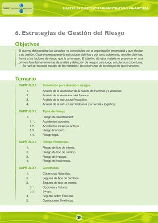 MÁSTER EN DIRECCIÓN ADMINISTRATIVAY FINANCIERA
El alumno debe analizar las variables no controlables por la organización empresarial y que afectan
a su gestión. Cada empresa presenta estructuras distintas y por tanto coberturas, también distintas,
frente a los factores de riesgo que la amenazan. El objetivo de esta materia es presentar en una
primera fase las herramientas de análisis y detección de riesgos para luego estudiar sus coberturas.
Se hará un especial estudio de las variables y las coberturas de los riesgos de tipo financiero.
CAPÍTULO 1 Simulación para descubrir riesgos.
1. Análisis de la elasticidad de la cuenta de Pérdidas y Ganancias.
2. Análisis de la elasticidad del Balance.
3. Análisis de la estructura Productiva.
4. Análisis de la estructura Distributiva (comercial + logística).
CAPÍTULO 2 Tipos de Riesgo.
1. Riesgo de siniestralidad:
1.1. Accidentes laborales.
1.2. Accidentes sobre los activos.
1.3. Riesgo financiero.
1.4. Riesgo legal.
CAPÍTULO 3 Riesgo Financiero.
1. Riesgo de tipo de interés.
2. Riesgo de tipo de cambio.
3. Riesgo de impago.
4. Riesgo de insolvencia.
CAPÍTULO 4 Coberturas.
1. Coberturas Naturales.
2. Seguros de tipo de cambios.
3. Seguros de tipo de interés:
3.1. Opciones y Futuros.
3.2. Swaps.
4. Seguros sobre Facturas.
5. Operaciones Simétricas.
Objetivos
Temario
. Estrategias de Gestión del Riesgo6
29
 