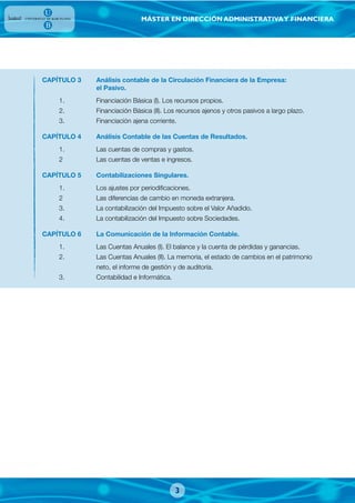 MÁSTER EN DIRECCIÓN ADMINISTRATIVAY FINANCIERA
3
CAPÍTULO 3 Análisis contable de la Circulación Financiera de la Empresa:
el Pasivo.
1. Financiación Básica (I). Los recursos propios.
2. Financiación Básica (II). Los recursos ajenos y otros pasivos a largo plazo.
3. Financiación ajena corriente.
CAPÍTULO 4 Análisis Contable de las Cuentas de Resultados.
1. Las cuentas de compras y gastos.
2 Las cuentas de ventas e ingresos.
CAPÍTULO 5 Contabilizaciones Singulares.
1. Los ajustes por periodificaciones.
2 Las diferencias de cambio en moneda extranjera.
3. La contabilización del Impuesto sobre el Valor Añadido.
4. La contabilización del Impuesto sobre Sociedades.
CAPÍTULO 6 La Comunicación de la Información Contable.
1. Las Cuentas Anuales (I). El balance y la cuenta de pérdidas y ganancias.
2. Las Cuentas Anuales (II). La memoria, el estado de cambios en el patrimonio
neto, el informe de gestión y de auditoría.
3. Contabilidad e Informática.
 