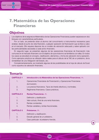 MÁSTER EN DIRECCIÓN ADMINISTRATIVAY FINANCIERA
. Matemática de las Operaciones
Financieras
Los objetivos de la asignatura Matemática de las Operaciones Financieras pueden separarse en dos
bloques con características particulares.
Por un lado, se pretende dotar al alumno del conocimiento e instrumentos necesarios para
analizar, desde el punto de vista financiero, cualquier operación de financiación que se lleve a cabo
en el mercado. Ello requiere disponer de un modelo de valoración adecuado y saber aplicarlo con
las particularidades asociadas a cada activo financiero.
En segundo lugar, se presentan algunas de las operaciones financieras de financiación más
comunes en el mercado financiero con el objetivo de que el alumno se familiarice con ellas. En todos
los casos se estudiará el concepto, clasificación, elementos, y forma de valoración de la operación.
Como ejemplos prácticos se utilizarán datos reales para el cálculo de la TAE de un préstamo, de la
rentabilidad de una Obligación del Estado, etc.
Complementariamente, se mostrarán algunas de las posibilidades de la hoja de cálculo de Excel
como soporte a la valoración financiera.
CAPÍTULO 1 Introducción a la Matemática de las Operaciones Financieras. 4h.
1. Operaciones Financieras de Financiación y Operaciones Financieras
de Inversión.
2. Los precios financieros. Tipos de interés efectivos y nominales.
3. Regímenes financieros. Casos prácticos.
CAPÍTULO 2 Rentas Financieras. 4h.
1. Definición y clasificación.
2. Valor actual y final de una renta financiera.
3. Rentas constantes.
4. Rentas variables y rentas fraccionadas.
CAPÍTULO 3 Préstamos. 6h.
1. Definición y clasificación.
2. Estudio general de un préstamo.
3. Caso particular: el préstamo francés.
Objetivos
Temario
7
30
 