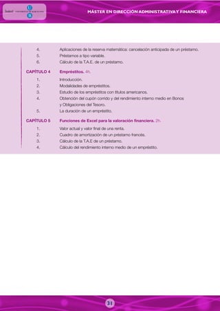 MÁSTER EN DIRECCIÓN ADMINISTRATIVAY FINANCIERA
4. Aplicaciones de la reserva matemática: cancelación anticipada de un préstamo.
5. Préstamos a tipo variable.
6. Cálculo de la T.A.E. de un préstamo.
CAPÍTULO 4 Empréstitos. 4h.
1. Introducción.
2. Modalidades de empréstitos.
3. Estudio de los empréstitos con títulos americanos.
4. Obtención del cupón corrido y del rendimiento interno medio en Bonos
y Obligaciones del Tesoro.
5. La duración de un empréstito.
CAPÍTULO 5 Funciones de Excel para la valoración financiera. 2h.
1. Valor actual y valor final de una renta.
2. Cuadro de amortización de un préstamo francés.
3. Cálculo de la T.A.E de un préstamo.
4. Cálculo del rendimiento interno medio de un empréstito.
31
 