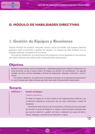 MÁSTER EN DIRECCIÓN ADMINISTRATIVAY FINANCIERA
1. Gestión de Equipos y Reuniones
Facilitar el conocimiento de las competencias y habilidades básicas para mejorar la interacción con
otras personas, ya sea el propio equipo de trabajo, los clientes, los proveedores y los agentes
sociales, así como conocer estrategias y técnicas de negociación, liderazgo, motivación y comuni-
cación.
Con efectos didácticos, al confeccionar la presente propuesta, se ha separado la programación
en varios bloques pero debe indicarse que todos ellos están intrínsecamente relacionados.
Existen infinidad de tratados, manuales, textos y libros de bolsillo que analizan distintos
aspectos sobre la dirección y gestión de equipos. La mayoría de ellos finalizan con un
epígrafe dedicado a la gestión de reuniones.
Con efectos didácticos, al confeccionar este programa, se han separado en dos bloques
pero debe indicarse que ambos están intrínsecamente relacionados.
CAPÍTULO 1 Gestión de Equipos.
Objetivos específicos:
El trabajo en equipo es un tema central en las organizaciones modernas cuya
constitución pretende la consecución de una mayor efectividad y mejora de
resultados.
Se pretende dotar al alumno de conocimientos y técnicas para que sea capaz
de convertir un grupo de trabajo en un equipo y tener las bases necesarias para
que asuma la dirección y gestión del mismo, analizando las causas de éxito y
fracaso, liderazgo y las técnicas de evaluación y mejora.
Objetivos
Temario
32
D. MÓDULO DE HABILIDADES DIRECTIVAS
 
