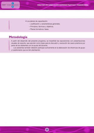 MÁSTER EN DIRECCIÓN ADMINISTRATIVAY FINANCIERA
• Los planes de capacitación.
– Justificación y características generales.
– Principios, técnicas y objetivos.
– Planes formativos: fases.
A partir del desarrollo del presente programa, se impartirán las exposiciones con presentaciones
visuales de soporte, que servirán como base para la discusión y resolución de casos prácticos por
parte de los asistentes con la ayuda del docente.
Los asistentes también deberán participar activamente en la elaboración de dinámicas de grupo
y cuestionarios que se irán planteando.
Metodología
35
 