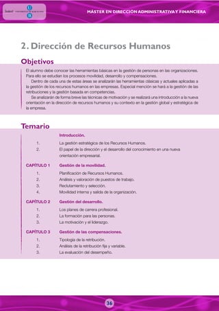MÁSTER EN DIRECCIÓN ADMINISTRATIVAY FINANCIERA
. Dirección de Recursos Humanos
El alumno debe conocer las herramientas básicas en la gestión de personas en las organizaciones.
Para ello se estudian los procesos movilidad, desarrollo y compensaciones.
Dentro de cada una de estas áreas se analizarán las herramientas clásicas y actuales aplicadas a
la gestión de los recursos humanos en las empresas. Especial mención se hará a la gestión de las
retribuciones y la gestión basada en competencias.
Se analizarán de forma breve las técnicas de motivación y se realizará una introducción a la nueva
orientación en la dirección de recursos humanos y su contexto en la gestión global y estratégica de
la empresa.
Introducción.
1. La gestión estratégica de los Recursos Humanos.
2. El papel de la dirección y el desarrollo del conocimiento en una nueva
orientación empresarial.
CAPÍTULO 1 Gestión de la movilidad.
1. Planificación de Recursos Humanos.
2. Análisis y valoración de puestos de trabajo.
3. Reclutamiento y selección.
4. Movilidad interna y salida de la organización.
CAPÍTULO 2 Gestión del desarrollo.
1. Los planes de carrera profesional.
2. La formación para las personas.
3. La motivación y el liderazgo.
CAPÍTULO 3 Gestión de las compensaciones.
1. Tipología de la retribución.
2. Análisis de la retribución fija y variable.
3. La evaluación del desempeño.
Objetivos
Temario
2
36
 