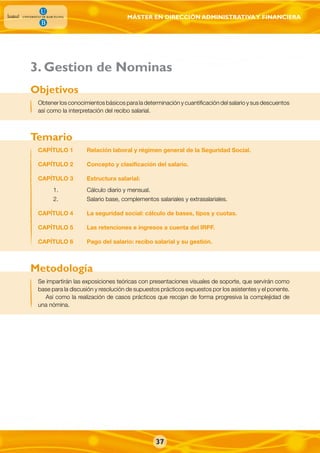 MÁSTER EN DIRECCIÓN ADMINISTRATIVAY FINANCIERA
37
Obtener los conocimientos básicos para la determinación y cuantificación del salario y sus descuentos
así como la interpretación del recibo salarial.
CAPÍTULO 1 Relación laboral y régimen general de la Seguridad Social.
CAPÍTULO 2 Concepto y clasificación del salario.
CAPÍTULO 3 Estructura salarial:
1. Cálculo diario y mensual.
2. Salario base, complementos salariales y extrasalariales.
CAPÍTULO 4 La seguridad social: cálculo de bases, tipos y cuotas.
CAPÍTULO 5 Las retenciones e ingresos a cuenta del IRPF.
CAPÍTULO 6 Pago del salario: recibo salarial y su gestión.
Objetivos
Temario
Se impartirán las exposiciones teóricas con presentaciones visuales de soporte, que servirán como
base para la discusión y resolución de supuestos prácticos expuestos por los asistentes y el ponente.
Así como la realización de casos prácticos que recojan de forma progresiva la complejidad de
una nómina.
Metodología
. Gestion de Nominas3
 