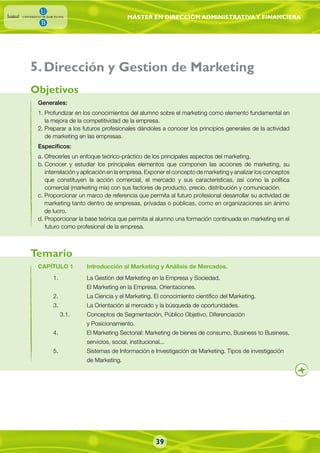 MÁSTER EN DIRECCIÓN ADMINISTRATIVAY FINANCIERA
39
.Dirección y Gestion de Marketing
Generales:
1. Profundizar en los conocimientos del alumno sobre el marketing como elemento fundamental en
la mejora de la competitividad de la empresa.
2. Preparar a los futuros profesionales dándoles a conocer los principios generales de la actividad
de marketing en las empresas.
Específicos:
a. Ofrecerles un enfoque teórico-práctico de los principales aspectos del marketing.
b. Conocer y estudiar los principales elementos que componen las acciones de marketing, su
interrelación y aplicación en la empresa. Exponer el concepto de marketing y analizar los conceptos
que constituyen la acción comercial, el mercado y sus características, así como la política
comercial (marketing mix) con sus factores de producto, precio, distribución y comunicación.
c. Proporcionar un marco de referencia que permita al futuro profesional desarrollar su actividad de
marketing tanto dentro de empresas, privadas o públicas, como en organizaciones sin ánimo
de lucro.
d. Proporcionar la base teórica que permita al alumno una formación continuada en marketing en el
futuro como profesional de la empresa.
CAPÍTULO 1 Introducción al Marketing y Análisis de Mercados.
1. La Gestión del Marketing en la Empresa y Sociedad.
El Marketing en la Empresa. Orientaciones.
2. La Ciencia y el Marketing. El conocimiento científico del Marketing.
3. La Orientación al mercado y la búsqueda de oportunidades.
3.1. Conceptos de Segmentación, Público Objetivo, Diferenciación
y Posicionamiento.
4. El Marketing Sectorial: Marketing de bienes de consumo, Business to Business,
servicios, social, institucional...
5. Sistemas de Información e Investigación de Marketing. Tipos de investigación
de Marketing.
Objetivos
Temario
5
 