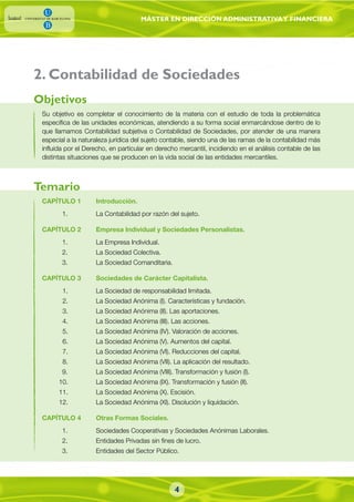 MÁSTER EN DIRECCIÓN ADMINISTRATIVAY FINANCIERA
4
2. Contabilidad de Sociedades
Su objetivo es completar el conocimiento de la materia con el estudio de toda la problemática
específica de las unidades económicas, atendiendo a su forma social enmarcándose dentro de lo
que llamamos Contabilidad subjetiva o Contabilidad de Sociedades, por atender de una manera
especial a la naturaleza jurídica del sujeto contable, siendo una de las ramas de la contabilidad más
influida por el Derecho, en particular en derecho mercantil, incidiendo en el análisis contable de las
distintas situaciones que se producen en la vida social de las entidades mercantiles.
CAPÍTULO 1 Introducción.
1. La Contabilidad por razón del sujeto.
CAPÍTULO 2 Empresa Individual y Sociedades Personalistas.
1. La Empresa Individual.
2. La Sociedad Colectiva.
3. La Sociedad Comanditaria.
CAPÍTULO 3 Sociedades de Carácter Capitalista.
1. La Sociedad de responsabilidad limitada.
2. La Sociedad Anónima (I). Características y fundación.
3. La Sociedad Anónima (II). Las aportaciones.
4. La Sociedad Anónima (III). Las acciones.
5. La Sociedad Anónima (IV). Valoración de acciones.
6. La Sociedad Anónima (V). Aumentos del capital.
7. La Sociedad Anónima (VI). Reducciones del capital.
8. La Sociedad Anónima (VII). La aplicación del resultado.
9. La Sociedad Anónima (VIII). Transformación y fusión (I).
10. La Sociedad Anónima (IX). Transformación y fusión (II).
11. La Sociedad Anónima (X). Escisión.
12. La Sociedad Anónima (XI). Disolución y liquidación.
CAPÍTULO 4 Otras Formas Sociales.
1. Sociedades Cooperativas y Sociedades Anónimas Laborales.
2. Entidades Privadas sin fines de lucro.
3. Entidades del Sector Público.
Objetivos
Temario
 