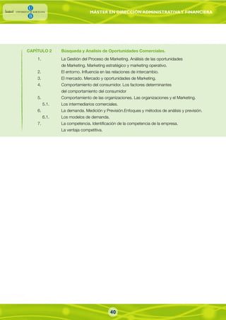 MÁSTER EN DIRECCIÓN ADMINISTRATIVAY FINANCIERA
40
CAPÍTULO 2 Búsqueda y Analisis de Oportunidades Comerciales.
1. La Gestión del Proceso de Marketing. Análisis de las oportunidades
de Marketing. Marketing estratégico y marketing operativo.
2. El entorno. Influencia en las relaciones de intercambio.
3. El mercado. Mercado y oportunidades de Marketing.
4. Comportamiento del consumidor. Los factores determinantes
del comportamiento del consumidor
5. Comportamiento de las organizaciones. Las organizaciones y el Marketing.
5.1. Los intermediarios comerciales.
6. La demanda. Medición y Previsión.Enfoques y métodos de análisis y previsión.
6.1. Los modelos de demanda.
7. La competencia. Identificación de la competencia de la empresa.
La ventaja competitiva.
 