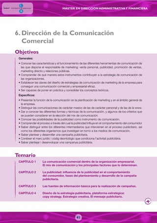 MÁSTER EN DIRECCIÓN ADMINISTRATIVAY FINANCIERA
41
. Dirección de la Comunicación
Comercial
Generales:
• Conocer las características y el funcionamiento de las diferentes herramientas de comunicación de
las que dispone el responsable de marketing: venta personal, publicidad, promoción de ventas,
marketing directo y relaciones públicas.
• Comprender de qué manera estos instrumentos contribuyen a la estrategia de comunicación de
las organizaciones.
• Establecer las claves del diseño de estrategias de comunicación de marketing de la empresa para
conseguir una comunicación comercial y empresarial eficaz.
• Ser capaces de poner en práctica y consolidar los conceptos teóricos.
Específicos:
• Presentar la función de la comunicación en la planificación de marketing y en el ámbito general de
la empresa.
• Distinguir las comunicaciones de carácter masivo de las de carácter personal y de las de la www.
• Dar a conocer las diferentes formas y técnicas de la comunicación, y algunos de los criterios que
se pueden considerar en la elección del mix de comunicación.
• Conocer las posibilidades de la publicidad como instrumento de comunicación.
• Comprender el proceso a través del cual la publicidad influye en el comportamiento del consumidor
• Saber distinguir entre los diferentes intermediarios que intervienen en el proceso publicitario, así
como los diferentes organismos que investigan en torno a los medios de comunicación.
• Saber plantear y desarrollar una campaña publicitaria.
• Conèixer el marc jurídic i còdig deontològic que condiciona l’activitat publicitària.
• Saber plantejar i desenvolupar una campanya publicitària.
CAPÍTULO 1 La comunicación comercial dentro de la organización empresarial.
El mix de comunicación y los principales factores que lo determinan.
CAPÍTULO 2 La publicidad: influencia de la publicidad en el comportamiento
del consumidor, fases del planteamiento y desarrollo de la campaña
publicitaria.
CAPÍTULO 3 Las fuentes de información básica para la realización de campañas.
CAPÍTULO 4 Diseño de la estrategia publicitaria, plataforma estratégica:
copy strategy. Estrategia creativa. El mensaje publicitario.
Objetivos
Temario
6
 