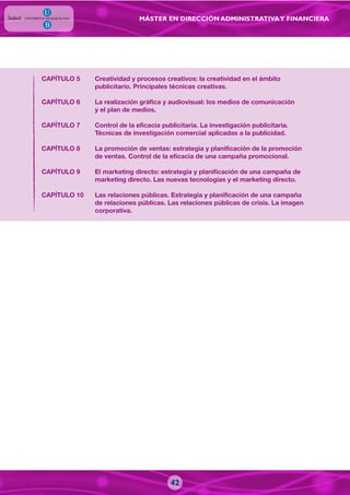 MÁSTER EN DIRECCIÓN ADMINISTRATIVAY FINANCIERA
42
CAPÍTULO 5 Creatividad y procesos creativos: la creatividad en el ámbito
publicitario. Principales técnicas creativas.
CAPÍTULO 6 La realización gráfica y audiovisual: los medios de comunicación
y el plan de medios.
CAPÍTULO 7 Control de la eficacia publicitaria. La investigación publicitaria.
Técnicas de investigación comercial aplicadas a la publicidad.
CAPÍTULO 8 La promoción de ventas: estrategia y planificación de la promoción
de ventas. Control de la eficacia de una campaña promocional.
CAPÍTULO 9 El marketing directo: estrategia y planificación de una campaña de
marketing directo. Las nuevas tecnologías y el marketing directo.
CAPÍTULO 10 Las relaciones públicas. Estrategia y planificación de una campaña
de relaciones públicas. Las relaciones públicas de crisis. La imagen
corporativa.
 