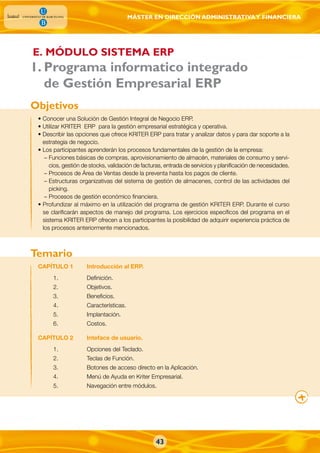 MÁSTER EN DIRECCIÓN ADMINISTRATIVAY FINANCIERA
43
. Programa informatico integrado
de Gestión Empresarial ERP
• Conocer una Solución de Gestión Integral de Negocio ERP.
• Utilizar KRITER ERP para la gestión empresarial estratégica y operativa.
• Describir las opciones que ofrece KRITER ERP para tratar y analizar datos y para dar soporte a la
estrategia de negocio.
• Los participantes aprenderán los procesos fundamentales de la gestión de la empresa:
– Funciones básicas de compras, aprovisionamiento de almacén, materiales de consumo y servi-
cios, gestión de stocks, validación de facturas, entrada de servicios y planificación de necesidades.
– Procesos de Área de Ventas desde la preventa hasta los pagos de cliente.
– Estructuras organizativas del sistema de gestión de almacenes, control de las actividades del
picking.
– Procesos de gestión económico financiera.
• Profundizar al máximo en la utilización del programa de gestión KRITER ERP. Durante el curso
se clarificarán aspectos de manejo del programa. Los ejercicios específicos del programa en el
sistema KRITER ERP ofrecen a los participantes la posibilidad de adquirir experiencia práctica de
los procesos anteriormente mencionados.
CAPÍTULO 1 Introducción al ERP.
1. Definición.
2. Objetivos.
3. Beneficios.
4. Características.
5. Implantación.
6. Costos.
CAPÍTULO 2 Inteface de usuario.
1. Opciones del Teclado.
2. Teclas de Función.
3. Botones de acceso directo en la Aplicación.
4. Menú de Ayuda en Kriter Empresarial.
5. Navegación entre módulos.
Objetivos
Temario
1
E. MÓDULO SISTEMA ERP
 