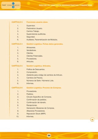 MÁSTER EN DIRECCIÓN ADMINISTRATIVAY FINANCIERA
44
CAPÍTULO 3 Funciones usuario clave.
1. Supervisor.
2. Parámetros Usuario.
3. Centros Trabajo.
4. Supervisiones auditorias.
5. Seguridad.
6. Auxiliares, Parametrización de Módulos.
CAPÍTULO 4 Gestión Logística. Fichas datos generales.
1. Almacenes.
2. Vendedores.
3. Clientes.
4. Clientes Potenciales.
5. Proveedores.
6. Artículos.
CAPÍTULO 5 Gestión Logística. Articulos.
1. Política de Descuentos.
2. Composición.
3. Asistente para código de cambios de Artículo.
4. Cambios de Precios.
5. Números de Serie / Números Lote.
6. Informes.
CAPÍTULO 6 Gestión Logística. Proceso de Compras.
1. Proveedores.
2. Pedidos.
3. Circuito Especifico de Compras.
4. Confirmación de pedidos.
5. Confirmación de tránsito.
6. Recepciones.
7. Generación Albaranes de Compras.
8. Albaranes Proveedores.
9. Reposición Stock (MRP).
10. Informes.
 