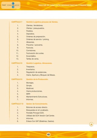 MÁSTER EN DIRECCIÓN ADMINISTRATIVAY FINANCIERA
45
CAPÍTULO 7 Gestión Logística proceso de Ventas.
1. Clientes. Vendedores.
2. Ofertas / presupuestos.
3. Pedidos.
4. Depósitos.
5. Ordenes de preparación.
6. Ordenes de servicio / picking.
7. Albaranes.
8. Preventa / autoventa.
9. Facturas.
10. Comisiones.
11. Facturación de cuotas.
12. Escandallos.
13. Tarifas de venta.
CAPÍTULO 8 Gestión Logística. Almacenes.
1. Traspasos.
2. Inventarios.
3. Regulación de existencias.
4. Cierre, Apertura y Bloqueo de Meses.
CAPÍTULO 9 Gestión de la Producción.
1. Montajes.
2. Simple.
3. Multinivel.
4. Cierre producciones.
5. MRP.
6. Mantenimiento Estructuras.
7. Informes.
CAPÍTULO 10 Gestor de Conocimiento.
1. Botones de acceso directo.
2. Búsquedas en el Localizado.
3. Pantalla Principal GCK.
4. Utilidad del GCK Versión Call Center.
5. Informes.
6. Enlace Con SAT (Boletines, Gastos).
 