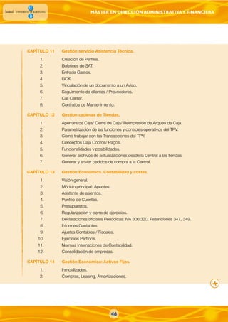 MÁSTER EN DIRECCIÓN ADMINISTRATIVAY FINANCIERA
46
CAPÍTULO 11 Gestión servicio Asistencia Técnica.
1. Creación de Perfiles.
2. Boletines de SAT.
3. Entrada Gastos.
4. GCK.
5. Vinculación de un documento a un Aviso.
6. Seguimiento de clientes / Proveedores.
7. Call Center.
8. Contratos de Mantenimiento.
CAPÍTULO 12 Gestion cadenas de Tiendas.
1. Apertura de Caja/ Cierre de Caja/ Reimpresión de Arqueo de Caja.
2. Parametrización de las funciones y controles operativos del TPV.
3. Cómo trabajar con las Transacciones del TPV.
4. Conceptos Caja Cobros/ Pagos.
5. Funcionalidades y posibilidades.
6. Generar archivos de actualizaciones desde la Central a las tiendas.
7. Generar y enviar pedidos de compra a la Central.
CAPÍTULO 13 Gestión Económica. Contabilidad y costes.
1. Visión general.
2. Módulo principal: Apuntes.
3. Asistente de asientos.
4. Punteo de Cuentas.
5. Presupuestos.
6. Regularización y cierre de ejercicios.
7. Declaraciones oficiales Periódicas: IVA 300,320. Retenciones 347, 349.
8. Informes Contables.
9. Ajustes Contables / Fiscales.
10. Ejercicios Partidos.
11. Normas Internaciones de Contabilidad.
12. Consolidación de empresas.
CAPÍTULO 14 Gestión Económica: Activos Fijos.
1. Inmovilizados.
2. Compras, Leasing, Amortizaciones.
 