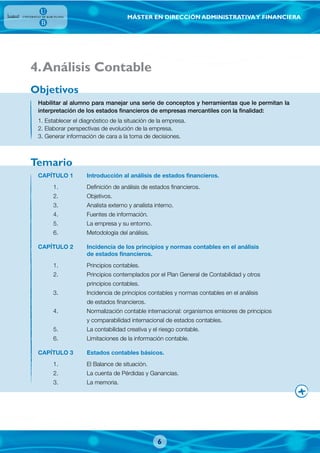 MÁSTER EN DIRECCIÓN ADMINISTRATIVAY FINANCIERA
Habilitar al alumno para manejar una serie de conceptos y herramientas que le permitan la
interpretación de los estados financieros de empresas mercantiles con la finalidad:
1. Establecer el diagnóstico de la situación de la empresa.
2. Elaborar perspectivas de evolución de la empresa.
3. Generar información de cara a la toma de decisiones.
CAPÍTULO 1 Introducción al análisis de estados financieros.
1. Definición de análisis de estados financieros.
2. Objetivos.
3. Analista externo y analista interno.
4. Fuentes de información.
5. La empresa y su entorno.
6. Metodología del análisis.
CAPÍTULO 2 Incidencia de los principios y normas contables en el análisis
de estados financieros.
1. Principios contables.
2. Principios contemplados por el Plan General de Contabilidad y otros
principios contables.
3. Incidencia de principios contables y normas contables en el análisis
de estados financieros.
4. Normalización contable internacional: organismos emisores de principios
y comparabilidad internacional de estados contables.
5. La contabilidad creativa y el riesgo contable.
6. Limitaciones de la información contable.
CAPÍTULO 3 Estados contables básicos.
1. El Balance de situación.
2. La cuenta de Pérdidas y Ganancias.
3. La memoria.
Objetivos
Temario
4.Análisis Contable
6
 