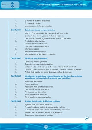 MÁSTER EN DIRECCIÓN ADMINISTRATIVAY FINANCIERA
4. El informe de auditoría de cuentas.
5. El informe de gestión.
6. Los estados contables consolidados.
CAPÍTULO 4 Estados contables complementarios.
1. Introducción a los estados de origen y aplicación de fondos:
cuadro de financiación y estado de flujo de tesorería.
2. La cuenta de pérdidas y ganancias analítica (nota 21 memoria).
3. El estado de valor añadido.
4. Estados contables intermedios.
5. Estados contables segmentados.
6. Información Social.
7. Información medioambiental.
8. Información sobre el gobierno corporativo.
CAPÍTULO 5 Estado de flujo de tesorería.
1. Definición y criterios generales.
2. Tesorería y otros equivalentes líquidos.
3. Elaboración del estado de flujo de tesorería: método directo e indirecto.
4. Clasificación de los flujos líquidos: actividades ordinarias, inversión, financiación.
5. Análisis de la liquidez por medio del estado de flujo de tesorería.
CAPÍTULO 6 Introducción al análisis de estados financieros: técnicas, herramientas
y adaptación de los estados financieros para su análisis.
1. Adaptación del balance.
2. Ajustes analíticos.
3. Adaptación de la cuenta de resultados.
4. La cuenta de resultados analítica.
5. Principales áreas del análisis.
6. Principales técnicas analíticas.
7. Principales herramientas de análisis.
CAPÍTULO 7 Análisis de la liquidez (I): Medidas estáticas.
1. Significado de la liquidez a corto plazo.
2. El capital circulante: análisis de las principales partidas.
3. El coeficiente de liquidez: utilidad, interpretación y limitaciones.
4. Medidas complementarias al coeficiente de liquidez.
5. Otras relaciones analíticas de liquidez.
7
 