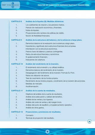 MÁSTER EN DIRECCIÓN ADMINISTRATIVAY FINANCIERA
CAPÍTULO 8 Análisis de la liquidez (II): Medidas dinámicas.
1. Los coeficientes de rotación y los períodos medios.
2. Período de maduración económica y financiera.
3. Índice de liquidez.
4. Proyecciones ante cambios de políticas de crédito.
5. Noción de flexibilidad financiera.
CAPÍTULO 9 Análisis de la estructura del balance y de la solvencia a largo plazo.
1. Elementos básicos en la evaluación de la solvencia a largo plazo.
2. Importancia y significado de la estructura financiera de la empresa.
Interrelación con la estructura económica.
3. Pasivos fuera de balance y pasivos contingentes.
4. Ratios de estructura financiera y económica.
5. El apalancamiento financiero.
6. Indicadores de cobertura.
CAPÍTULO 10 Análisis del rendimiento de la inversión.
1. El rendimiento de la inversión y su utilidad analítica.
2. Elementos básicos del rendimiento de la inversión.
3. Desagregación del rendimiento de la inversión: Fórmula Du Pont.
4. Ratios de utilización de activos.
5. Tasa de crecimiento de los fondos propios.
6. Rendimiento de los fondos propios y rendimiento de la inversión del accionista.
7. Medidas de mercado.
8. Autofinanciación.
CAPÍTULO 11 Análisis de la cuenta de resultados.
1. Objetivos del análisis de la cuenta de resultados.
2. Análisis de la adecuación y calidad del beneficio.
3. Análisis de las ventas y los ingresos.
4. Análisis del coste de ventas y del margen bruto.
5. Análisis del punto de equilibrio y el apalancamiento operativo.
6. Análisis de otros gastos.
CAPÍTULO 12 Proyecciones y previsiones de resultados.
1. Concepto.
2. Técnicas de proyección del resultado.
8
 