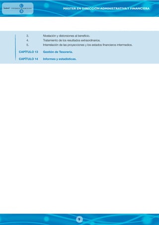 MÁSTER EN DIRECCIÓN ADMINISTRATIVAY FINANCIERA
3. Nivelación y distorsiones al beneficio.
4. Tratamiento de los resultados extraordinarios.
5. Interrelación de las proyecciones y los estados financieros intermedios.
CAPÍTULO 13 Gestión de Tesorería.
CAPÍTULO 14 Informes y estadísticas.
9
 