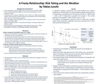 Background and Literature
• Lower temperatures lead to higher stock market returns (Cao & Wei, 2005)
• Crime and other aggressive behaviors increase during heatwaves in cities
(Anderson, 1989)
• Temperature can change an individual’s mood - Keller et al. (2005) associated hot
weather with decreased mood and pleasant spring weather with increased affect,
better memory, and broadened cognition
• Those with higher levels of happiness are more likely to invest in the stock market
(Moore and Chater, 2003)
• Aggressive/hostile behavior is associated with higher risk taking (Zuckerman &
Kuhlman, 2000)
• Birds take more risk when foraging in colder weather (Curaco et al., 1990)
• No research in humans on link between weather and risk taking
Measures
Balloon Analog Risk Task (BART) (Lejuez et al., 2002)
• Measures risk preferences by presenting participants with a computer simulation of
pumping air into a series of balloons
• For each pump, the participant receives five cents of virtual money. Once the
participant thinks she has reached the max amount of pumps for a given balloon,
she can cash out and add the money accumulated for that balloon to her total
winnings. If the balloon pops, she will lose all money for that single balloon. Each of
the ten balloons has a different capacity.
University of Virginia Econlab online Investment Game
• Participants were presented with four investments and $10 per investment
• Choice of risky or safe asset
Safe asset carried no risk and paid out exactly what was invested
Risky asset gave a 50/50 chance of wiping out investment or paying 2x
(investment 1) 2.5x (investment 2) 3x (investment 3) 4x (investment 4)
• Goal is to maximize total money over all investments
Methods
• Participants were made up of 43 undergraduate students from Colgate University in
Hamilton, NY
• Gender composition: males (n=12) Females (n=29)
• Racial composition: Asian (n=4) Black (n=3) Hispanic (n=4) White (n=30), Mixed Race (n=2)
• They were awarded a half hour of research credit
• Signed up through online system. Experiment titled “An Investment and Risk taking
Study in College Students: A fun series of games to assess your investment prowess”
• Trials were conducted in a climate controlled environment in the Psychology
department building
1. Read and signed consent form
2. Balloon Analog Risk Task (BART)
3. University of Virginia Econlab online investment game
4. Quick online form for gender, age, class year, and race
• A risk profile variable was generated by dividing the total number of pumps and total
amount invested in a risky asset by their respective means and summing the values.
Results were logged to interpret as percent instead of units, to control for outliers,
and create an understandable risk index
Results
A significant negative relationship was found between the outdoor
temperature and risk taking. For every additional degree Fahrenheit rise
in temperature, participants took .473 percent less risk, β= -.00473, t(42)
= -2.04, p=.047. Temperature accounted 9.5 percent in the overall
variation in risk taking R2 = .095, F(1,40) = 4.18, p < .047.
The addition of precipitation (snow and rain), or cloud cover variables
made model statistically insignificant and were excluded due to their
collinearity with temperature.
Standard errors in parentheses
*** p<0.01, ** p<0.05, * p<0.1
Conclusion
• Temperature and weather can affect the amount of risk people are
willing to take
• With many other large determinants of risk taking such as personality,
beliefs, and values, temperature accounted for almost 10 percent in
the overall variation, a surprisingly strong result
• This research helps clarify the potential link between cold weather and
high stock market returns
If people take more risk when it is cold, it makes sense that the
stock market rises as equities are considered relatively risky
investments
• Negative relationship between temperature and risk could be due to
evolutionary forces: hunter gatherers would likely be risk prone when
anticipating an energy deficit (cold weather) – similar behavior is found
in animals
• These results have important repercussions for everyday life as well as
asset markets
References
Anderson, C. A. (1989). Temperature and aggression: ubiquitous effects of heat on occurrence of human violence. Psychological bulletin, 106(1), 74.
Bollen, J., Mao, H., & Zeng, X. (2011). Twitter mood predicts the stock market. Journal of Computational Science, 2(1), 1-8.
Cao, M., & Wei, J. (2005). Stock market returns: A note on temperature anomaly. Journal of Banking & Finance, 29(6), 1559-1573.
Isen, A. M., & Patrick, R. (1983). The effect of positive feelings on risk taking: When the chips are down. Organizational behavior and human performance, 31(2), 194-202.
Keller, M. C., Fredrickson, B. L., Ybarra, O., Côté, S., Johnson, K., Mikels, J., ... & Wager, T. (2005). A warm heart and a clear head the contingent effects of weather on mood and
cognition. Psychological Science, 16(9), 724-731.
Scarpa, A. (2015). Physiological Arousal and Its Dysregulation in Child Maladjustment. Current Directions in Psychological Science, 24(5), 345-351.
Schneider, F. W., Lesko, W. A., & Garrett, W. A. (1980). Helping Behavior in Hot, Comfortable, and Cold Temperatures:" A Field Study". Environment and Behavior, 12(2), 231.
Sinclair, R. C., Mark, M. M., & Clore, G. L. (1994). Mood-related persuasion depends on (mis) attributions. Social Cognition, 12(4), 309.
Zuckerman, M., & Kuhlman, D. M. (2000). Personality and risk‐taking: common bisocial factors. Journal of personality, 68(6), 999-1029.
A Frosty Relationship: Risk Taking and the Weather
by Tobias Lescht
Temperature (degrees farenheit)
RiskIndex
VARIABLES Risk
Temperature -0.00473**
(0.00230)
Constant 0.876***
(0.0960)
Observations 42
R-squared 0.095
 