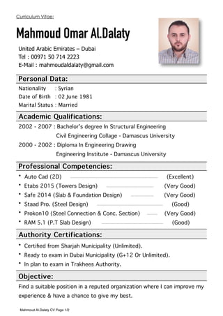 Curriculum Vitae:
Mahmoud Omar Al.Dalaty
United Arabic Emirates – Dubai
Tel : 00971 50 714 2223
E-Mail : mahmoudaldalaty@gmail.com
Personal Data:
Nationality : Syrian
Date of Birth : 02 June 1981
Marital Status : Married
Academic Qualifications:
2002 - 2007 : Bachelor’s degree In Structural Engineering
Civil Engineering Collage - Damascus University
2000 - 2002 : Diploma In Engineering Drawing
Engineering Institute - Damascus University
Professional Competencies:
• Auto Cad (2D) —————————————————————————-——— (Excellent)
• Etabs 2015 (Towers Design) ———————————————- (Very Good)
• Safe 2014 (Slab & Foundation Design) —-—————— (Very Good)
• Staad Pro. (Steel Design) —————————————————————- (Good)
• Prokon10 (Steel Connection & Conc. Section) ——-— (Very Good)
• RAM 5.1 (P.T Slab Design) ———————————————————— (Good)
Authority Certifications:
• Certiﬁed from Sharjah Municipality (Unlimited).
• Ready to exam in Dubai Municipality (G+12 Or Unlimited).
• In plan to exam in Trakhees Authority.
Objective:
Find a suitable position in a reputed organization where I can improve my
experience & have a chance to give my best.  
Mahmoud Al.Dalaty CV Page 1/2
 