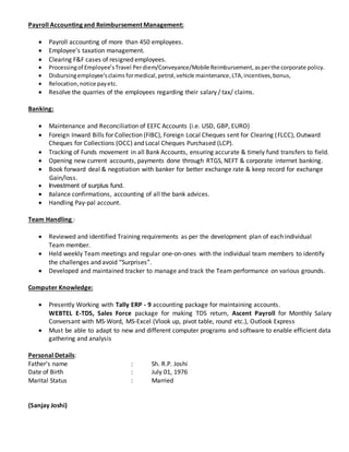 Payroll Accounting and Reimbursement Management:
 Payroll accounting of more than 450 employees.
 Employee’s taxation management.
 Clearing F&F cases of resigned employees.
 Processingof Employee’sTravel Perdiem/Conveyance/Mobile Reimbursement,asperthe corporate policy.
 Disbursingemployee’sclaims formedical,petrol,vehicle maintenance,LTA,incentives,bonus,
 Relocation,notice payetc.
 Resolve the quarries of the employees regarding their salary / tax/ claims.
Banking:
 Maintenance and Reconciliation of EEFC Accounts (i.e. USD, GBP, EURO)
 Foreign Inward Bills for Collection (FIBC), Foreign Local Cheques sent for Clearing (FLCC), Outward
Cheques for Collections (OCC) and Local Cheques Purchased (LCP).
 Tracking of Funds movement in all Bank Accounts, ensuring accurate & timely fund transfers to field.
 Opening new current accounts, payments done through RTGS, NEFT & corporate internet banking.
 Book forward deal & negotiation with banker for better exchange rate & keep record for exchange
Gain/loss.
 Investment of surplus fund.
 Balance confirmations, accounting of all the bank advices.
 Handling Pay-pal account.
Team Handling :
 Reviewed and identified Training requirements as per the development plan of each individual
Team member.
 Held weekly Team meetings and regular one-on-ones with the individual team members to identify
the challenges and avoid “Surprises”.
 Developed and maintained tracker to manage and track the Team performance on various grounds.
Computer Knowledge:
 Presently Working with Tally ERP - 9 accounting package for maintaining accounts.
WEBTEL E-TDS, Sales Force package for making TDS return, Ascent Payroll for Monthly Salary
Conversant with MS-Word, MS-Excel (Vlook up, pivot table, round etc.), Outlook Express
 Must be able to adapt to new and different computer programs and software to enable efficient data
gathering and analysis
Personal Details:
Father’s name : Sh. R.P. Joshi
Date of Birth : July 01, 1976
Marital Status : Married
(Sanjay Joshi)
 