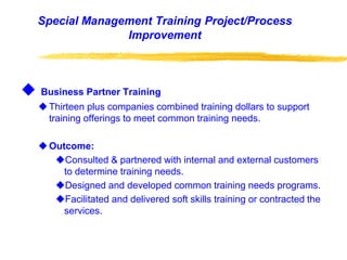 Special Management Training Project/Process
Improvement
 Business Partner Training
Thirteen plus companies combined training dollars to support
training offerings to meet common training needs.
Outcome:
Consulted & partnered with internal and external customers
to determine training needs.
Designed and developed common training needs programs.
Facilitated and delivered soft skills training or contracted the
services.
 