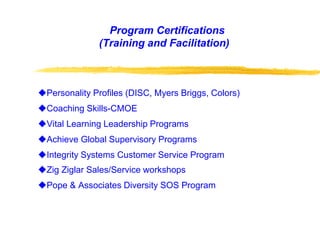 Program Certifications
(Training and Facilitation)
Personality Profiles (DISC, Myers Briggs, Colors)
Coaching Skills-CMOE
Vital Learning Leadership Programs
Achieve Global Supervisory Programs
Integrity Systems Customer Service Program
Zig Ziglar Sales/Service workshops
Pope & Associates Diversity SOS Program
 