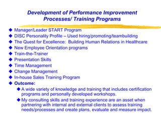 Development of Performance Improvement
Processes/ Training Programs
 Manager/Leader START Program
 DISC Personality Profile – Used hiring/promoting/teambuilding
 The Quest for Excellence: Building Human Relations in Healthcare
 New Employee Orientation programs
 Train-the-Trainer
 Presentation Skills
 Time Management
 Change Management
 In-house Sales Training Program
 Outcome:
A wide variety of knowledge and training that includes certification
programs and personally developed workshops.
My consulting skills and training experience are an asset when
partnering with internal and external clients to assess training
needs/processes and create plans, evaluate and measure impact.
 