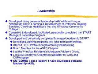 Leadership
 Developed many personal leadership skills while working at
Nationwide and in Learning & Development at Peterson Training
Services, Carolinas Healthcare Inc. and Kirkwood Community
College.
 Consulted & developed, facilitated, personally completed the START
Manager/Leadership Program.
 Developed and personally completed Manager/Leadership START.
Developed training programs and long-term partnerships.
Utilized DISC Profile hiring/promoting/teambuilding
Board Member for the ASTD Chapter
Led the Principal Residential Mortgage Advisory Group.
Led New Employee Orientation facilitator for CHS and
CitiMortgage.
OUTCOME: I am a leader! I have developed personal
leadership skills.
 