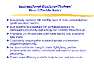 Instructional Designer/Trainer/
Coach/Inside Sales
 Strategically executed 80+ monthly sales of home, auto and power
sports insurance policies.
 Built customer relationships with confidence utilizing my
enthusiastic personality, high energy and excellent follow through.
 Processed 30-40 sales calls a day while closing 20% exceeding
daily quota.
 Consistently recognized for outstanding sales and excellent
customer service skills.
 Led team huddles on a regular basis highlighting positive
achievements and leading motivational exercises increasing team
productivity.
 Closed sales efficiently and effectively for vest business results.
 