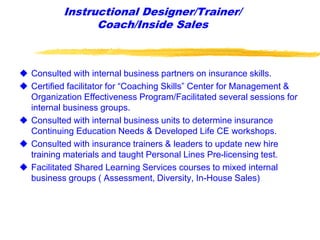 Instructional Designer/Trainer/
Coach/Inside Sales
 Consulted with internal business partners on insurance skills.
 Certified facilitator for “Coaching Skills” Center for Management &
Organization Effectiveness Program/Facilitated several sessions for
internal business groups.
 Consulted with internal business units to determine insurance
Continuing Education Needs & Developed Life CE workshops.
 Consulted with insurance trainers & leaders to update new hire
training materials and taught Personal Lines Pre-licensing test.
 Facilitated Shared Learning Services courses to mixed internal
business groups ( Assessment, Diversity, In-House Sales)
 