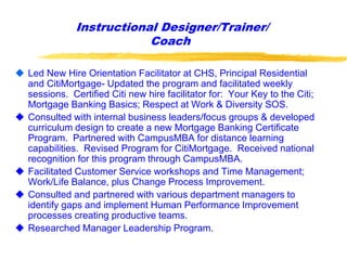 Instructional Designer/Trainer/
Coach
 Led New Hire Orientation Facilitator at CHS, Principal Residential
and CitiMortgage- Updated the program and facilitated weekly
sessions. Certified Citi new hire facilitator for: Your Key to the Citi;
Mortgage Banking Basics; Respect at Work & Diversity SOS.
 Consulted with internal business leaders/focus groups & developed
curriculum design to create a new Mortgage Banking Certificate
Program. Partnered with CampusMBA for distance learning
capabilities. Revised Program for CitiMortgage. Received national
recognition for this program through CampusMBA.
 Facilitated Customer Service workshops and Time Management;
Work/Life Balance, plus Change Process Improvement.
 Consulted and partnered with various department managers to
identify gaps and implement Human Performance Improvement
processes creating productive teams.
 Researched Manager Leadership Program.
 