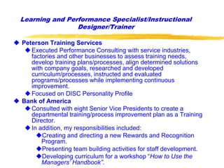  Peterson Training Services
Executed Performance Consulting with service industries,
factories and other businesses to assess training needs,
develop training plans/processes, align determined solutions
with company goals, researched and developed
curriculum/processes, instructed and evaluated
programs/processes while implementing continuous
improvement.
Focused on DISC Personality Profile
 Bank of America
Consulted with eight Senior Vice Presidents to create a
departmental training/process improvement plan as a Training
Director.
In addition, my responsibilities included:
Creating and directing a new Rewards and Recognition
Program.
Presenting team building activities for staff development.
Developing curriculum for a workshop “How to Use the
Managers’ Handbook”.
Learning and Performance Specialist/Instructional
Designer/Trainer
 