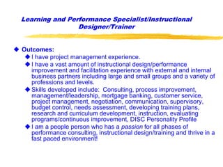Learning and Performance Specialist/Instructional
Designer/Trainer
 Outcomes:
I have project management experience.
I have a vast amount of instructional design/performance
improvement and facilitation experience with external and internal
business partners including large and small groups and a variety of
professions and levels.
Skills developed include: Consulting, process improvement,
management/leadership, mortgage banking, customer service,
project management, negotiation, communication, supervisory,
budget control, needs assessment, developing training plans,
research and curriculum development, instruction, evaluating
programs/continuous improvement, DISC Personality Profile
I am a people person who has a passion for all phases of
performance consulting, instructional design/training and thrive in a
fast paced environment!
 