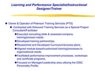 Owner & Operator of Peterson Training Services (PTS)
 Contracted with Kirkwood Training Services as a Special Project
Consultant/Facilitator
Executed consulting skills & assessed company
training/process needs.
Developed training partnerships.
Researched and Developed Curriculum/process plans .
Aligned module-based/customized training/processes to
organizational needs.
Facilitated performance improvement processes, workshops
and certificate programs.
Focused on Manager/Leadership area utilizing the DISC
Personality Profile.
Learning and Performance Specialist/Instructional
Designer/Trainer
 