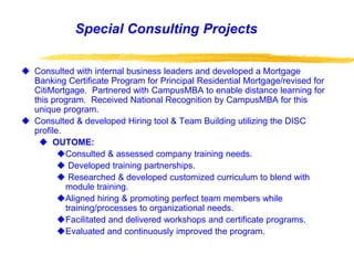 Special Consulting Projects
 Consulted with internal business leaders and developed a Mortgage
Banking Certificate Program for Principal Residential Mortgage/revised for
CitiMortgage. Partnered with CampusMBA to enable distance learning for
this program. Received National Recognition by CampusMBA for this
unique program.
 Consulted & developed Hiring tool & Team Building utilizing the DISC
profile.
 OUTOME:
Consulted & assessed company training needs.
 Developed training partnerships.
 Researched & developed customized curriculum to blend with
module training.
Aligned hiring & promoting perfect team members while
training/processes to organizational needs.
Facilitated and delivered workshops and certificate programs.
Evaluated and continuously improved the program.
 