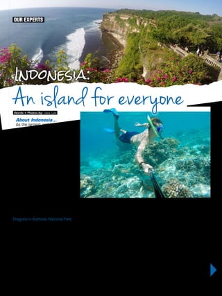 OUR EXPERTS
Indonesia:
Words + Photos by: Jake Lyle
An island for everyone
51OUTDOORUAE
Although there are thousands of popular
tourist destinations around the world that
can offer the landscapes, the adventure and
the relaxation, the destinations that can offer
truly unique experiences found nowhere
else are becoming increasingly rare. Fortu-
nately, there are a few left, and Indonesia is
one of them. This unique experience comes
in the form of a dragon.
Dragons in Komodo National Park
Yes, dragons do exist, but only in Indonesia.
In the southern part of the country, there
is a set of islands that make up Komodo
National Park, covering an overall area of
1,733km2. The dragons aren’t alone on
these prehistoric islands, but instead live
alongside deer, monkeys and even wild
horses: all of which have become prey to
the Komodos at one point or another. The
islands that make up Komodo National Park
are wild, densely populated with animals
and are unlike any other islands around the
world – which would naturally make it my
first stop in Indonesia.
Within the National Park was Rinca Island,
one of many islands that thousands of
About Indonesia…
As the largest archipelago in the
world, Indonesia is made up of over
17,000 islands, all separated by
sparkling, vibrant blue water. No
one island is the same as the next
and each one has it’s own unique
pulls and special charms. This in
my opinion is the greatest thing
about this remarkable country – so
many islands scattered across an
ocean, coming together to make
one destination that can satisfy
every type of vacation.
dragons call home - which was immedi-
ately made evident upon arrival as we were
instantly greeted by a Komodo Dragon nap-
ping under some trees on the entrance path
by the dock. We were able to get surpris-
ingly close to the sleeping giant and quickly
take some pictures, and then we moved on
to meet our rangers. Visitors on the island
are assigned one or two rangers to escort
them along the trail, for safety reasons, and
so they can help spot the dragons. Even
before we left the meeting point we came
across several dragons grouped together
under the rangers’ station, trying to catch
some shade – they were packed tightly
together, with some even crawling over one
another in the fight for the coolest spot.
Moving on, further down the path we
came across a female, sleeping in the mid-
dle of about six holes in the ground. When
I asked why there were so many holes, the
ranger informed us that one hole was to
protect her eggs, and the other five were
to act as a distraction to any other predator
hungry and in search for a meal – revealing
that their strength and their jaws aren’t their
only evolutionary assets.
Concluding our tour of Rinca Island we
moved onto the next one – the famed
Komodo Island. Much like Rinca Island, as
soon as we stepped foot on the sand, the
dragons were in sight. The five that we en-
countered on this island seemed larger, and
more active, with a few even walking around
– one in the direction of us – prompting a
quick shift to the side. Although the dragons
were moving slowly, you certainly felt the
weight of their footsteps as they pounded
into the ground and sensed the strength of
their tail as it swept away anything on the
ground near them. But the dragons aren’t
the only attraction in Komodo National Park,
as the waters surrounding these islands are
filled with just as much wildlife.
 