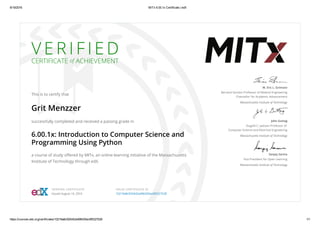 8/19/2016 MITx 6.00.1x Certificate | edX
https://courses.edx.org/certificates/10219a8c925442a496435ec6f0327528 1/1
V E R I F I E D
CERTIFICATE of ACHIEVEMENT
This is to certify that
Grit Menzzer
successfully completed and received a passing grade in
6.00.1x: Introduction to Computer Science and
Programming Using Python
a course of study oﬀered by MITx, an online learning initiative of the Massachusetts
Institute of Technology through edX.
W. Eric L. Grimson
Bernard Gordon Professor of Medical Engineering
Chancellor for Academic Advancement
Massachusetts Institute of Technology
John Guttag
Dugald C. Jackson Professor of
Computer Science and Electrical Engineering
Massachusetts Institute of Technology
Sanjay Sarma
Vice President for Open Learning
Massachusetts Institute of Technology
VERIFIED CERTIFICATE
Issued August 16, 2016
VALID CERTIFICATE ID
10219a8c925442a496435ec6f0327528
 