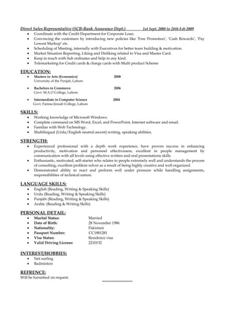 Direct Sales Representative (SCB-Bank Assurance Dept.) 1st Sept. 2008 to 28th Feb 2009
• Coordinate with the Credit Department for Corporate Loan.
• Convincing the customers by introducing new policies like ‘Free Promotion’, ‘Cash Rewards’, ‘Pay
Lowest Markup’ etc.
• Scheduling of Meeting, internally with Executives for better team building & motivation.
• Market Situation Reporting, Liking and Disliking related to Visa and Master Card.
• Keep in touch with Sub ordinates and help in any kind.
• Telemarketing for Credit cards & charge cards with Multi product Scheme
EDUCATION:
• Masters in Arts (Economics) 2008
University of the Punjab, Lahore
• Bachelors in Commerce 2006
Govt. M.A.O College, Lahore
• Intermediate in Computer Science 2004
Govt. Fatima Jinnah College, Lahore
SKILLS:
• Working knowledge of Microsoft Windows.
• Complete command on MS Word, Excel, and PowerPoint, Internet software and email.
• Familiar with Web Technology.
• Multilingual (Urdu/English neutral ascent) writing, speaking abilities.
STRENGTH:
• Experienced professional with a depth work experience, have proven success in enhancing
productivity, motivation and personnel effectiveness, excellent in people management by
communication with all levels using effective written and oral presentations skills.
• Enthusiastic, motivated, self-starter who relates to people extremely well and understands the process
of consulting, excellent problem solver as a result of being highly creative and well organized.
• Demonstrated ability to react and perform well under pressure while handling assignments,
responsibilities of technical nature.
LANGUAGE SKILLS:
• English (Reading, Writing & Speaking Skills)
• Urdu (Reading, Writing & Speaking Skills)
• Punjabi (Reading, Writing & Speaking Skills)
• Arabic (Reading & Writing Skills)
PERSONAL DETAIL:
• Marital Status: Married
• Date of Birth: 28 November 1986
• Nationality: Pakistani
• Passport Number: CC1881281
• Visa Status: Residence visa
• Valid Driving License: 2210132
INTEREST/HOBBIES:
• Net surfing
• Badminton
REFRENCE:
Will be furnished on request.
***********************
 
