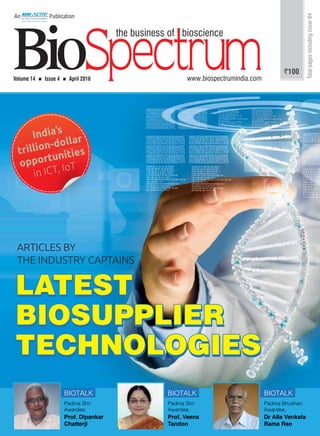 1An MM Activ Publication | www.biospectrumindia.com | April 2016 | BioSpectrum
Volume 14  Issue 4  April 2016 www.biospectrumindia.com
An Publication
`100
Totalpagesincludingcover84
India’s
trillion-dollar
opportunities
in ICT, IoT
LATEST
BIOSUPPLIER
TECHNOLOGIES
LATEST
BIOSUPPLIER
TECHNOLOGIES
LATEST
BIOSUPPLIER
TECHNOLOGIES
BIOTALK
Padma Shri
Awardee,
Prof. Dipankar
Chatterji
BIOTALK
Padma Shri
Awardee,
Prof. Veena
Tandon
BIOTALK
Padma Bhushan
Awardee,
Dr Alla Venkata
Rama Rao
ARTICLES BY
THE INDUSTRY CAPTAINS
 