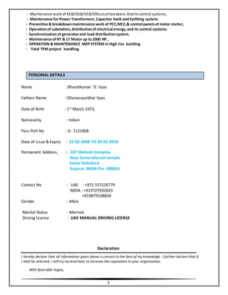 3
- Maintenance workof ACB/OCB/VCB/SF6circuitbreakers.Anditscontrol systems,
- Maintenance for Power Transformers.Capacitor bank and Earthing system.
- Preventive & breakdownmaintenance work of PCC,MCC,& control panelsof motor starter,
- Operationof substation,distributionof electrical energy,and its control systems.
- Synchronizationof generatorand load distributionsystem.
- Maintenance ofHT & LT Motor up to 2500 HP..
- OPERATION & MAINTENANCE MEP SYSTEM in High rise building
- Total TFM project handling
PERSONAL DETAILS
Name : Bharatkumar D. Vyas
Fathers Name : Dhaneswarbhai Vyas
Date of Birth : 1st March 1973,
Nationality : Indian
Pass Port No : G- 7121868
Date of issue & Expiry : 21-02-2008 TO 20-02-2018
Permanent Address : 207 Mahesh Complex
Near Sama Jalaram temple
Sama Vadodara
Gujarat. INDIA Pin -390016
Contact No : UAE : +971 557126779
INDIA : +919727932829
+919879338858
Gender : Male
Marital Status : Married
Driving license : UAE MANUAL DRIVING LICENSE
Declaration
I hereby declare that all information given above is correct to the best of my knowledge. I further declare that if
I shall be selected, I will try my level best to increase the reputation to your organization.
With favorable hopes,
 