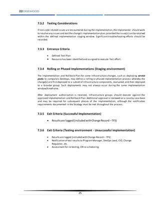 25
7.3.2 Testing Considerations
If non-code related issues are encountered during the implementation, the Implementer should work
to resolveany issues and testthe change’s implementation plan,provided the issue(s) can beresolved
within the defined implementation staging window. Significant troubleshooting efforts should be
recorded.
7.3.3 Entrance Criteria
 Defined Test Plan
 Resource has been identified and assigned to execute Test effort.
7.3.4 Rolling or Phased Implementations (Staging environment)
The Implementation and Rollback Plan for some Infrastructure changes, such as deploying service
packs to company’s desktops, may define a rolling or phased implementation process whereby the
change(s) are firstdeployed to a subset of Infrastructurecomponents, evaluated, and then deployed
to a broader group. Such deployments may not always occur during the same implementation
window/timeframe.
After deployment authorization is received, Infrastructure groups should execute against the
approved Implementation and Rollback Plan.Additional approval is reviewed on a caseby case basis
and may be required for subsequent phases of the implementation, although the notification
requirements documented in the Strategy must be met throughout the process.
7.3.5 Exit Criteria (Successful Implementation)
 Resultsare logged(includedwithChange Record –TFS)
7.3.6 Exit Criteria (Testing environment - Unsuccessful Implementation)
 Results are logged (included with Change Record – TFS)
 Notification of test results to ProgramManager, DevOps Lead, CIO, Change
Requestor, etc.
 Assessment for re-testing, OR re-scheduling.
 