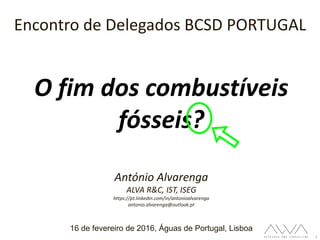 1
O fim dos combustíveis
fósseis?
Encontro de Delegados BCSD PORTUGAL
16 de fevereiro de 2016, Águas de Portugal, Lisboa
António Alvarenga
ALVA R&C, IST, ISEG
https://pt.linkedin.com/in/antonioalvarenga
antonio.alvarenga@outlook.pt
 