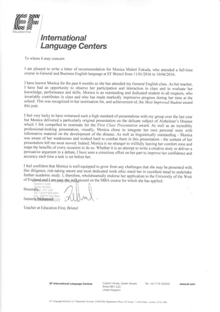 ffiffi[iN-z.1
Lducation l-irst I
lnternational
Language Centers
To whom it may concern
I am pleased to write a letter of recommendation for Monica Midori Fukuda, who attended a full-time
course in General and Business English language at EF Bristol from 1l10112016Io 1010612016.
I have known Monica for the past 6 months as she has attended my General English class. As her teacher,
I have had an opporlunity to observe her participation and interaction in class and to evaluate her
knowledge, performance and skills. Monica is an outstanding and dedicated student in all respects, who
invariably contributes in class and who has made markedly impressive progress during her time at the
school. This was recognized in her nomination for, and achievement of the Most Improied Student award
this year.
I feel very lucky to have witnessed such a high standard of presentations with my group over the last year
but Monica delivered a particularly original presentation on the delicate subject of aizheimer's Disease
which I felt compelled to nominate for the First Class Presentqtion award. As well as an incredibly
professionai-looking presentation, visually, Monica chose to integrate her own personal story witit
informative material on the development of the disease. As well as linguistically outstanding - Monica
was aware of her weaknesses and worked hard to combat them in this presentation - the content of her
presentation left me most moved. Indeed, Monica is no stranger to willfully leaving her comfort zone and
reaps the benefits of every occasion to do so. Whether it is an attempt to write u .r*tiu" story or deliver a
persuasive argument in a debate, I have seen a conscious effort on her parl to improve her confidence and
accuracy each time a task is set before her.
I feel confident that Monica is well-equipped to grow from any challenges that she may be presented with.
Her diligence, risk-taking nature and most dedicated work ethic stand her in excelleni stead to undeftake
further academic study. I, therefore, wholeheartedly endorse her application to the University of the West
of Eng@ffips.6l*9g&,s*Hg
titslttr r:lcr.s3
,,rr,:., .1., .ai.-,
Sincerbly;r,, :.,':.rjn
Tc j..ttii)117 S"JA 35iji.)
t:::; '(0i1il Ii2 rtt:..;
J a m e e lg1ffi phgry_e$1,.- ;1
Teacher at Education First- Bristol
EF lnternational Language Centres Custom House, Queen Square
Bristol BS1 4JQ
United Kingdom
Tel: +44 1 1 79 303500
EF Language Schoo s Ltd Registered Number: O 1 0431 58. Registered Otficei Hi I touse, 1 Litl e Street, London, EC4A 3BZ
www'ef.com
 