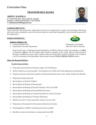 Curriculum Vitae
TRANSFERABLE IQAMA
ABDUL KASIM.A
2nd
Industrial City, New Sinayah, Riyadh.
MOBILE– 00966 507405280 / 535743044
 abdulkasim1982@gmail.com
CAREER OBJECTIVE:
Aim to associate with progressive organization that gives me opportunity to apply my knowledge, skills along
with hard work and patience, and to be involved as part of a team that dynamically works towards the growth of
the organization.
WORK EXPERIENCE:
DANYA FOODS LTD
 Location: Riyadh, KSA Designation: Accountant
 Department: Accounts Department Date: Nov 2013 to still date
Danya Foods Ltd. is a Manufacturing & Distribution of FMCG products in KSA and subsidiary of ARLA
in Denmark. ARLA is the 7th Largest Dairy Product Company in the world. Danya Foods having 16
Branches established in main cities in Saudi Arabia and Head office located in Riyadh, with workforce
over 951 consisting of 24 Nationalities. Brand names Namely PUCK, LURPAK, DANYA drinks.
Main Job Responsibilities:
Payables Responsibilities:
 Preparation Journal Entries, Posting to ledger and Trial Balance.
 Entries related to accounts payables – Recording Invoice, Debit and Credit adjustments and payments.
 Prepare and process electronic transfers and Manual Payments time to time - Daily, Weekly and Monthly.
 Preparation cheque payments
 Reconciliation of Sundry Creditors
 Reconciliation & Booking of Prepayments.
 Reconciliation & Booking of Payroll, indemnity, VFLT and GOSI.
 Reconciliation & Booking of Group Medical Insurance.
 Reconciliation & Booking of Transport Schedule for Local and Export.
 Reconciliation & Booking of Transport Allocations.
 Monitor accounts to ensure payments, Invoices are up to date
 Preparation of Documents for Document collections from banks
 Stock Regulation in ERP to match physical stocks available.
 Monthly accruals and realization on depreciation into ERP.
1
 