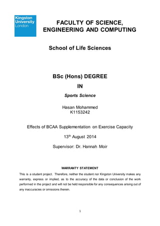 1
FACULTY OF SCIENCE,
ENGINEERING AND COMPUTING
School of Life Sciences
BSc (Hons) DEGREE
IN
Sports Science
Hasan Mohammed
K1153242
Effects of BCAA Supplementation on Exercise Capacity
13th
August 2014
Supervisor: Dr. Hannah Moir
WARRANTY STATEMENT
This is a student project. Therefore, neither the student nor Kingston University makes any
warranty, express or implied, as to the accuracy of the data or conclusion of the work
performed in the project and will not be held responsible for any consequences arising out of
any inaccuracies or omissions therein.
 