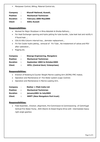 Page 6 of 8
 Manpower Control, Billing, Material Control etc.
Company : Kharafi National, Kuwait,
Position : Mechanical Technician
Duration : February 2006 May2006
Client : KOCL Kuwait
Responsibilities:
 Worked for Major Shutdown in Mina Abdullah & Shoiba Refinery ,
 For Heat Exchanger opening and hydro jetting for tube bundle , tube leak test and rectify it
if found leak ,
 CDU & VDU Column internal tray , demister replacement ,
 Fin Fan Cooler hydro jetting , removal of Fin Tube , Re-instatement of valves and PSV
after calibration ,
 Rigging etc.
Company : Nisarga Engineering, Mangalore
Position : Mechanical Technician
Duration : September 2003 to October2005
Client : HPCL (Central Govt/ Enterprises)
Responsibilities:
 Erection of Rotating & Counter Weight Marine Loading Arm (RCMA) FMC makes.
 Operation and Maintenance of Fire Water system (Logic Control)
 Operation and Maintenance in Marine Loading Arm.
Company : Mather + Platt India Ltd
Position : Mechanical Technician
Duration : january2001 to July2003
Client : NMPT (New Mangalore Port trust)
Responsibilities:
 Field Assemble , Erection ,Alignment, Pre-Commission & Commissioning of Centrifugal
Vertical Fire Water Pump , With Electric & Diesel Engine Drive with intermediate heavy
right angle gearbox
 