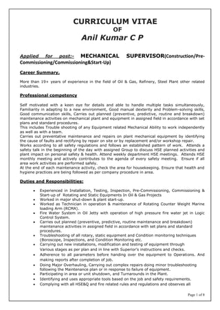 Page 1 of 8
CURRICULUM VITAE
OF
Anil Kumar C P
Applied for post:- MECHANICAL SUPERVISOR(Construction/Pre-
Commissioning/Commissioning&Start-Up)
Career Summary,
More than 19+ years of experience in the field of Oil & Gas, Refinery, Steel Plant other related
industries.
Professional competency
Self motivated with a keen eye for details and able to handle multiple tasks simultaneously,
Familiarity in adapting to a new environment, Good manual dexterity and Problem-solving skills,
Good communication skills, Carries out planned (preventive, predictive, routine and breakdown)
maintenance activities on mechanical plant and equipment in assigned field in accordance with set
plans and standard procedures.
This includes Trouble shooting of any Equipment related Mechanical Ability to work independently
as well as with a team.
Carries out preventative maintenance and repairs on plant mechanical equipment by identifying
the cause of faults and rectifying by repair on site or by replacement and/or workshop repair.
Works according to all safety regulations and follows an established pattern of work. Attends a
safety talk in the beginning of the day with assigned Group to discuss HSE planned activities and
plant impact on personal safety & health. Attend weekly department HSE meetings. Attends HSE
monthly meeting and actively contributes to the agenda of every safety meeting. Ensure if all
area work activities are performed safely.
At the end of each maintenance activity, check the area for housekeeping. Ensure that health and
hygiene practices are being followed as per company procedure in area.
Duties and Responsibilities:
 Experienced in Installation, Testing, Inspection, Pre-Commissioning, Commissioning &
Start-up of Rotating and Static Equipments In Oil & Gas Projects
 Worked in major shut-down & plant start-up.
 Worked as Technician in operation & maintenance of Rotating Counter Weight Marine
loading Arm (RCMA).
 Fire Water System in Oil Jetty with operation of high pressure fire water jet in Logic
Control System.
 Carries out planned (preventive, predictive, routine maintenance and breakdown)
maintenance activities in assigned field in accordance with set plans and standard
procedures.
 Troubleshooting of all rotary, static equipment and Condition monitoring techniques
(Boroscope, Inspections, and Condition Monitoring etc.
 Carrying out new installations, modification and testing of equipment through
Various stages as per plan and in line with Superior’s instructions and checks.
 Adherence to all parameters before handing over the equipment to Operations. And
making reports after completion of job.
 Doing Major Overhauling, Carrying out complex repairs doing minor troubleshooting
following the Maintenance plan or in response to failure of equipment.
 Participating in area or unit shutdown, and Turnarounds in the Plant.
 Identifying and uses appropriate tools based on the job and safety requirements.
 Complying with all HSE&Q and fire related rules and regulations and observes all
 