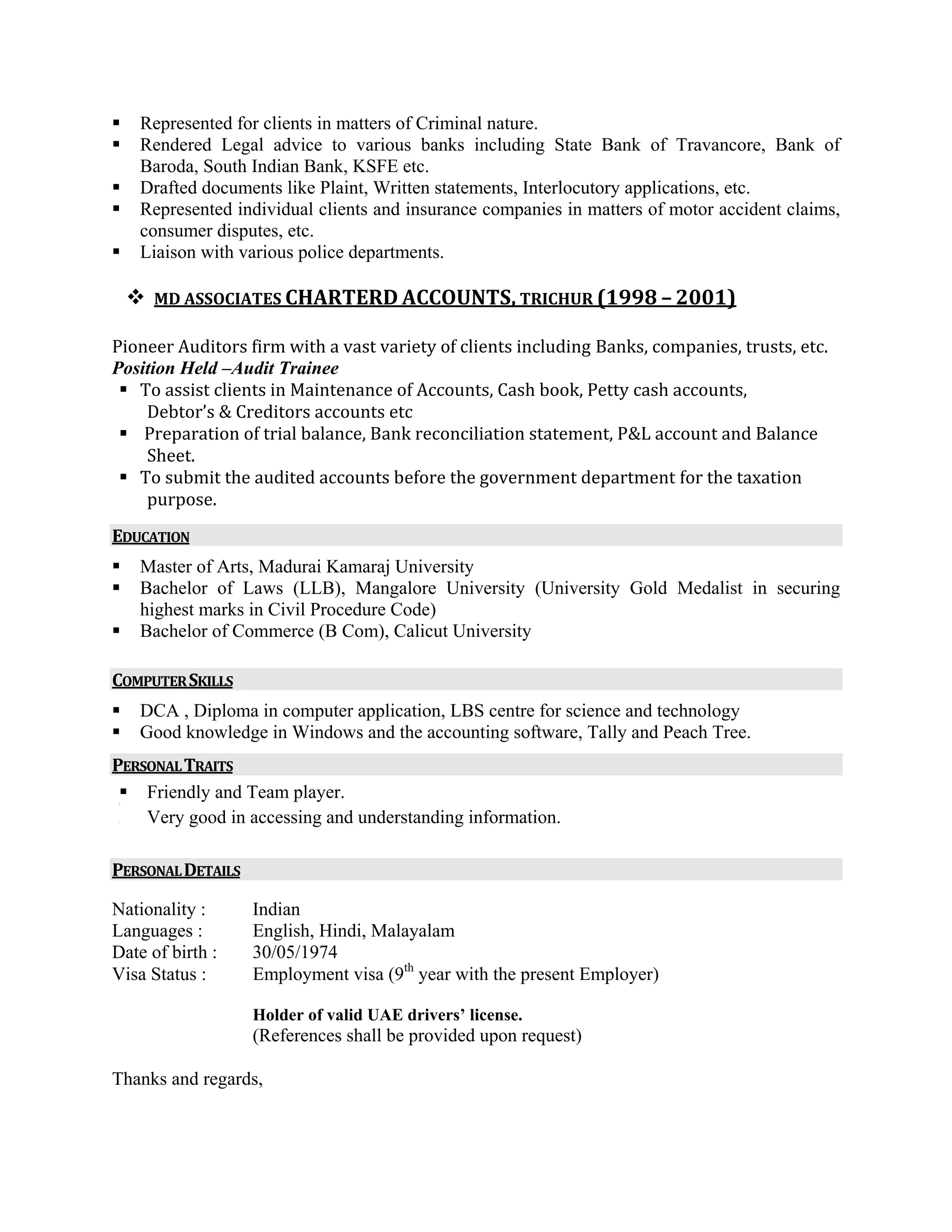 Represented for clients in matters of Criminal nature.
Rendered Legal advice to various banks including State Bank of Travancore, Bank of
Baroda, South Indian Bank, KSFE etc.
Drafted documents like Plaint, Written statements, Interlocutory applications, etc.
Represented individual clients and insurance companies in matters of motor accident claims,
consumer disputes, etc.
Liaison with various police departments.
MD ASSOCIATES CHARTERD ACCOUNTS, TRICHUR (1998 – 2001) 
 
Pioneer Auditors firm with a vast variety of clients including Banks, companies, trusts, etc. 
Position Held –Audit Trainee
To assist clients in Maintenance of Accounts, Cash book, Petty cash accounts, 
Debtor’s & Creditors accounts etc 
 Preparation of trial balance, Bank reconciliation statement, P&L account and Balance 
Sheet. 
To submit the audited accounts before the government department for the taxation 
purpose.  
EDUCATION 
 
Master of Arts, Madurai Kamaraj University
Bachelor of Laws (LLB), Mangalore University (University Gold Medalist in securing
highest marks in Civil Procedure Code)
Bachelor of Commerce (B Com), Calicut University
COMPUTER SKILLS 
 
DCA , Diploma in computer application, LBS centre for science and technology
Good knowledge in Windows and the accounting software, Tally and Peach Tree. 
PERSONAL TRAITS  
Friendly and Team player. 
 
o Very good in accessing and understanding information. 
PERSONAL DETAILS 
Nationality : Indian
Languages : English, Hindi, Malayalam
Date of birth : 30/05/1974
Visa Status : Employment visa (9th
year with the present Employer)
Holder of valid UAE drivers’ license. 
(References shall be provided upon request)
Thanks and regards,
 